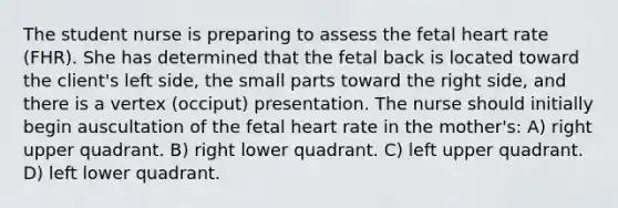 The student nurse is preparing to assess the fetal heart rate (FHR). She has determined that the fetal back is located toward the client's left side, the small parts toward the right side, and there is a vertex (occiput) presentation. The nurse should initially begin auscultation of the fetal heart rate in the mother's: A) right upper quadrant. B) right lower quadrant. C) left upper quadrant. D) left lower quadrant.