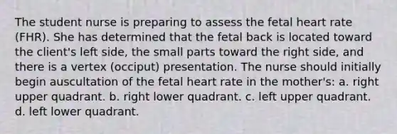 The student nurse is preparing to assess the fetal heart rate (FHR). She has determined that the fetal back is located toward the client's left side, the small parts toward the right side, and there is a vertex (occiput) presentation. The nurse should initially begin auscultation of the fetal heart rate in the mother's: a. right upper quadrant. b. right lower quadrant. c. left upper quadrant. d. left lower quadrant.