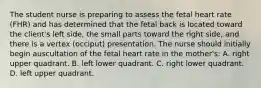 The student nurse is preparing to assess the fetal heart rate (FHR) and has determined that the fetal back is located toward the client's left side, the small parts toward the right side, and there is a vertex (occiput) presentation. The nurse should initially begin auscultation of the fetal heart rate in the mother's: A. right upper quadrant. B. left lower quadrant. C. right lower quadrant. D. left upper quadrant.