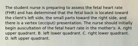 The student nurse is preparing to assess the fetal heart rate (FHR) and has determined that the fetal back is located toward the client's left side, the small parts toward the right side, and there is a vertex (occiput) presentation. The nurse should initially begin auscultation of the fetal heart rate in the mother's: A. right upper quadrant. B. left lower quadrant. C. right lower quadrant. D. left upper quadrant.