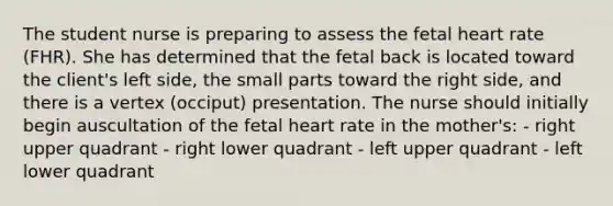 The student nurse is preparing to assess the fetal heart rate (FHR). She has determined that the fetal back is located toward the client's left side, the small parts toward the right side, and there is a vertex (occiput) presentation. The nurse should initially begin auscultation of the fetal heart rate in the mother's: - right upper quadrant - right lower quadrant - left upper quadrant - left lower quadrant