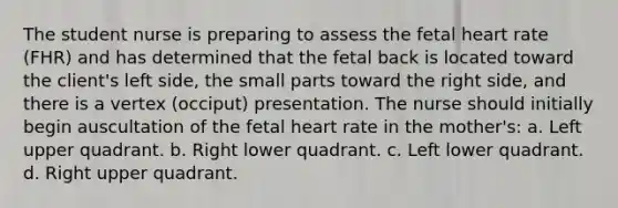 The student nurse is preparing to assess the fetal heart rate (FHR) and has determined that the fetal back is located toward the client's left side, the small parts toward the right side, and there is a vertex (occiput) presentation. The nurse should initially begin auscultation of the fetal heart rate in the mother's: a. Left upper quadrant. b. Right lower quadrant. c. Left lower quadrant. d. Right upper quadrant.