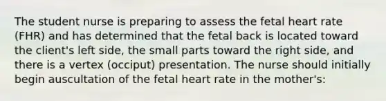 The student nurse is preparing to assess the fetal heart rate (FHR) and has determined that the fetal back is located toward the client's left side, the small parts toward the right side, and there is a vertex (occiput) presentation. The nurse should initially begin auscultation of the fetal heart rate in the mother's: