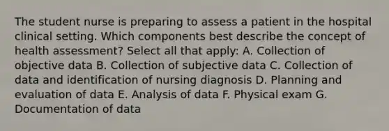 The student nurse is preparing to assess a patient in the hospital clinical setting. Which components best describe the concept of health assessment? Select all that apply: A. Collection of objective data B. Collection of subjective data C. Collection of data and identification of nursing diagnosis D. Planning and evaluation of data E. Analysis of data F. Physical exam G. Documentation of data