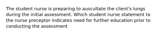 The student nurse is preparing to auscultate the client's lungs during the initial assessment. Which student nurse statement to the nurse preceptor indicates need for further education prior to conducting the assessment