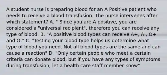 A student nurse is preparing blood for an A Positive patient who needs to receive a blood transfusion. The nurse intervenes after which statement? A. " Since you are A positive, you are considered a "universal recipient", therefore you can receive any type of blood. B. "A positive blood types can receive A+, A-, O+ and O-" C. "Testing your blood type helps us determine what type of blood you need. Not all blood types are the same and can cause a reaction" D. "Only certain people who meet a certain criteria can donate blood, but if you have any types of symptoms during transfusion, let a health care staff member know"