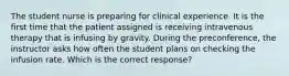 The student nurse is preparing for clinical experience. It is the first time that the patient assigned is receiving intravenous therapy that is infusing by gravity. During the preconference, the instructor asks how often the student plans on checking the infusion rate. Which is the correct response?