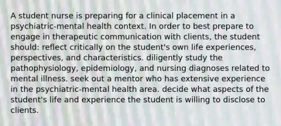 A student nurse is preparing for a clinical placement in a psychiatric-mental health context. In order to best prepare to engage in therapeutic communication with clients, the student should: reflect critically on the student's own life experiences, perspectives, and characteristics. diligently study the pathophysiology, epidemiology, and nursing diagnoses related to mental illness. seek out a mentor who has extensive experience in the psychiatric-mental health area. decide what aspects of the student's life and experience the student is willing to disclose to clients.