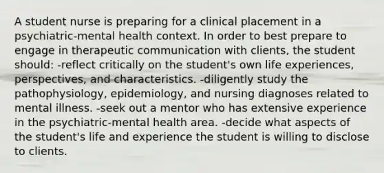 A student nurse is preparing for a clinical placement in a psychiatric-mental health context. In order to best prepare to engage in <a href='https://www.questionai.com/knowledge/kzaJjOKYgA-therapeutic-communication' class='anchor-knowledge'>therapeutic communication</a> with clients, the student should: -reflect critically on the student's own life experiences, perspectives, and characteristics. -diligently study the pathophysiology, epidemiology, and <a href='https://www.questionai.com/knowledge/kcW12GgYQV-nursing-diagnoses' class='anchor-knowledge'>nursing diagnoses</a> related to mental illness. -seek out a mentor who has extensive experience in the psychiatric-mental health area. -decide what aspects of the student's life and experience the student is willing to disclose to clients.