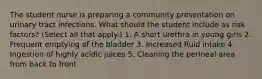 The student nurse is preparing a community presentation on urinary tract infections. What should the student include as risk factors? (Select all that apply.) 1. A short urethra in young girls 2. Frequent emptying of the bladder 3. Increased fluid intake 4. Ingestion of highly acidic juices 5. Cleaning the perineal area from back to front