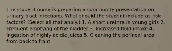 The student nurse is preparing a community presentation on urinary tract infections. What should the student include as risk factors? (Select all that apply.) 1. A short urethra in young girls 2. Frequent emptying of the bladder 3. Increased fluid intake 4. Ingestion of highly acidic juices 5. Cleaning the perineal area from back to front