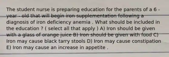 The student nurse is preparing education for the parents of a 6 - year - old that will begin iron supplementation following a diagnosis of iron deficiency anemia . What should be included in the education ? ( select all that apply ) A) Iron should be given with a glass of orange juice B) Iron should be given with food C) Iron may cause black tarry stools D) Iron may cause constipation E) Iron may cause an increase in appetite .