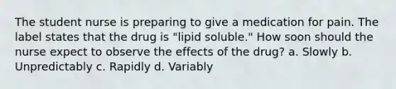 The student nurse is preparing to give a medication for pain. The label states that the drug is "lipid soluble." How soon should the nurse expect to observe the effects of the drug? a. Slowly b. Unpredictably c. Rapidly d. Variably