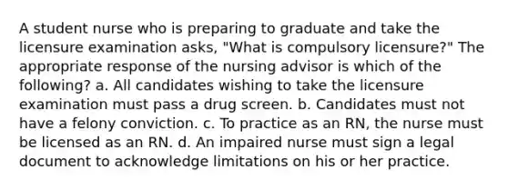 A student nurse who is preparing to graduate and take the licensure examination asks, "What is compulsory licensure?" The appropriate response of the nursing advisor is which of the following? a. All candidates wishing to take the licensure examination must pass a drug screen. b. Candidates must not have a felony conviction. c. To practice as an RN, the nurse must be licensed as an RN. d. An impaired nurse must sign a legal document to acknowledge limitations on his or her practice.