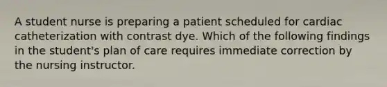 A student nurse is preparing a patient scheduled for cardiac catheterization with contrast dye. Which of the following findings in the student's plan of care requires immediate correction by the nursing instructor.