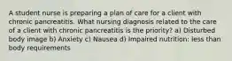 A student nurse is preparing a plan of care for a client with chronic pancreatitis. What nursing diagnosis related to the care of a client with chronic pancreatitis is the priority? a) Disturbed body image b) Anxiety c) Nausea d) Impaired nutrition: less than body requirements