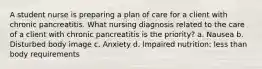 A student nurse is preparing a plan of care for a client with chronic pancreatitis. What nursing diagnosis related to the care of a client with chronic pancreatitis is the priority? a. Nausea b. Disturbed body image c. Anxiety d. Impaired nutrition: less than body requirements