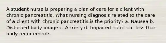 A student nurse is preparing a plan of care for a client with chronic pancreatitis. What nursing diagnosis related to the care of a client with chronic pancreatitis is the priority? a. Nausea b. Disturbed body image c. Anxiety d. Impaired nutrition: less than body requirements