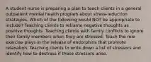 A student nurse is preparing a plan to teach clients in a general outpatient mental health program about stress-reduction strategies. Which of the following would NOT be appropriate to include? Teaching clients to reframe negative thoughts as positive thoughts. Teaching clients with family conflicts to ignore their family members when they are stressed. Teach the role exercise plays in the release of endorphins that promote relaxation. Teaching clients to write down a list of stressors and identify how to destress if those stressors arise.