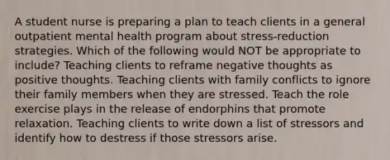 A student nurse is preparing a plan to teach clients in a general outpatient mental health program about stress-reduction strategies. Which of the following would NOT be appropriate to include? Teaching clients to reframe negative thoughts as positive thoughts. Teaching clients with family conflicts to ignore their family members when they are stressed. Teach the role exercise plays in the release of endorphins that promote relaxation. Teaching clients to write down a list of stressors and identify how to destress if those stressors arise.