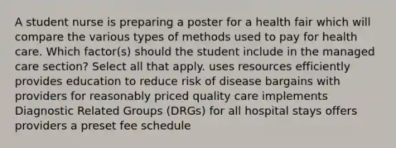 A student nurse is preparing a poster for a health fair which will compare the various types of methods used to pay for health care. Which factor(s) should the student include in the managed care section? Select all that apply. uses resources efficiently provides education to reduce risk of disease bargains with providers for reasonably priced quality care implements Diagnostic Related Groups (DRGs) for all hospital stays offers providers a preset fee schedule