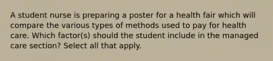 A student nurse is preparing a poster for a health fair which will compare the various types of methods used to pay for health care. Which factor(s) should the student include in the managed care section? Select all that apply.