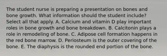 The student nurse is preparing a presentation on bones and bone growth. What information should the student include? Select all that apply. A. Calcium and vitamin D play important roles in bone growth and bone breakdown. B. Calcitonin plays a role in remodeling of bone. C. Adipose cell formation happens in the red bone marrow. D. Periosteum is the outer covering of the bone. E. The diaphysis is the rounded end portion of the bone.