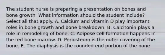 The student nurse is preparing a presentation on bones and bone growth. What information should the student include? Select all that apply. A. Calcium and vitamin D play important roles in bone growth and bone breakdown. B. Calcitonin plays a role in remodeling of bone. C. Adipose cell formation happens in the red bone marrow. D. Periosteum is the outer covering of the bone. E. The diaphysis is the rounded end portion of the bone