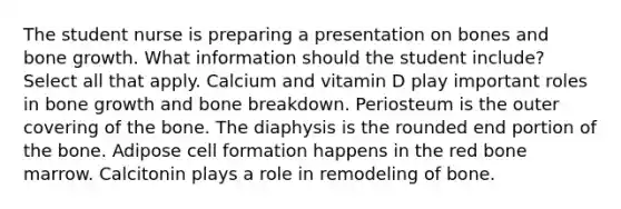 The student nurse is preparing a presentation on bones and bone growth. What information should the student include? Select all that apply. Calcium and vitamin D play important roles in bone growth and bone breakdown. Periosteum is the outer covering of the bone. The diaphysis is the rounded end portion of the bone. Adipose cell formation happens in the red bone marrow. Calcitonin plays a role in remodeling of bone.