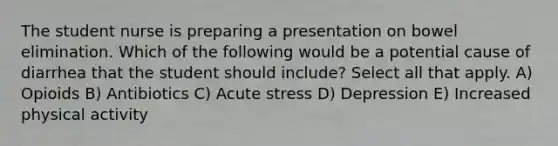 The student nurse is preparing a presentation on bowel elimination. Which of the following would be a potential cause of diarrhea that the student should include? Select all that apply. A) Opioids B) Antibiotics C) Acute stress D) Depression E) Increased physical activity