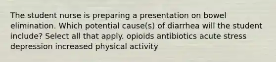 The student nurse is preparing a presentation on bowel elimination. Which potential cause(s) of diarrhea will the student include? Select all that apply. opioids antibiotics acute stress depression increased physical activity