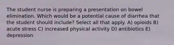 The student nurse is preparing a presentation on bowel elimination. Which would be a potential cause of diarrhea that the student should include? Select all that apply. A) opioids B) acute stress C) increased physical activity D) antibiotics E) depression