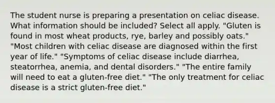 The student nurse is preparing a presentation on celiac disease. What information should be included? Select all apply. "Gluten is found in most wheat products, rye, barley and possibly oats." "Most children with celiac disease are diagnosed within the first year of life." "Symptoms of celiac disease include diarrhea, steatorrhea, anemia, and dental disorders." "The entire family will need to eat a gluten-free diet." "The only treatment for celiac disease is a strict gluten-free diet."