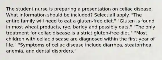 The student nurse is preparing a presentation on celiac disease. What information should be included? Select all apply. "The entire family will need to eat a gluten-free diet." "Gluten is found in most wheat products, rye, barley and possibly oats." "The only treatment for celiac disease is a strict gluten-free diet." "Most children with celiac disease are diagnosed within the first year of life." "Symptoms of celiac disease include diarrhea, steatorrhea, anemia, and dental disorders."