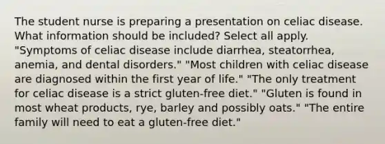 The student nurse is preparing a presentation on celiac disease. What information should be included? Select all apply. "Symptoms of celiac disease include diarrhea, steatorrhea, anemia, and dental disorders." "Most children with celiac disease are diagnosed within the first year of life." "The only treatment for celiac disease is a strict gluten-free diet." "Gluten is found in most wheat products, rye, barley and possibly oats." "The entire family will need to eat a gluten-free diet."