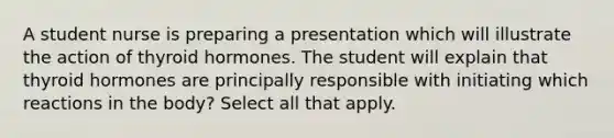 A student nurse is preparing a presentation which will illustrate the action of thyroid hormones. The student will explain that thyroid hormones are principally responsible with initiating which reactions in the body? Select all that apply.