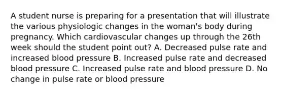 A student nurse is preparing for a presentation that will illustrate the various physiologic changes in the woman's body during pregnancy. Which cardiovascular changes up through the 26th week should the student point out? A. Decreased pulse rate and increased blood pressure B. Increased pulse rate and decreased blood pressure C. Increased pulse rate and blood pressure D. No change in pulse rate or blood pressure