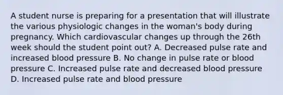 A student nurse is preparing for a presentation that will illustrate the various physiologic changes in the woman's body during pregnancy. Which cardiovascular changes up through the 26th week should the student point out? A. Decreased pulse rate and increased blood pressure B. No change in pulse rate or blood pressure C. Increased pulse rate and decreased blood pressure D. Increased pulse rate and blood pressure