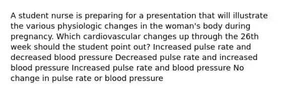 A student nurse is preparing for a presentation that will illustrate the various physiologic changes in the woman's body during pregnancy. Which cardiovascular changes up through the 26th week should the student point out? Increased pulse rate and decreased blood pressure Decreased pulse rate and increased blood pressure Increased pulse rate and blood pressure No change in pulse rate or blood pressure