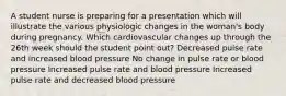 A student nurse is preparing for a presentation which will illustrate the various physiologic changes in the woman's body during pregnancy. Which cardiovascular changes up through the 26th week should the student point out? Decreased pulse rate and increased blood pressure No change in pulse rate or blood pressure Increased pulse rate and blood pressure Increased pulse rate and decreased blood pressure