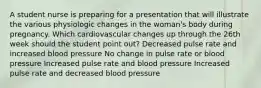 A student nurse is preparing for a presentation that will illustrate the various physiologic changes in the woman's body during pregnancy. Which cardiovascular changes up through the 26th week should the student point out? Decreased pulse rate and increased blood pressure No change in pulse rate or blood pressure Increased pulse rate and blood pressure Increased pulse rate and decreased blood pressure