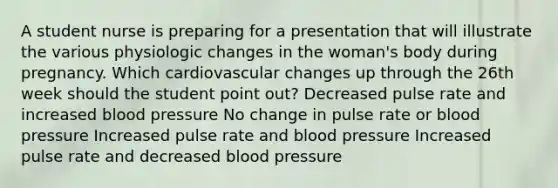 A student nurse is preparing for a presentation that will illustrate the various physiologic changes in the woman's body during pregnancy. Which cardiovascular changes up through the 26th week should the student point out? Decreased pulse rate and increased blood pressure No change in pulse rate or blood pressure Increased pulse rate and blood pressure Increased pulse rate and decreased blood pressure