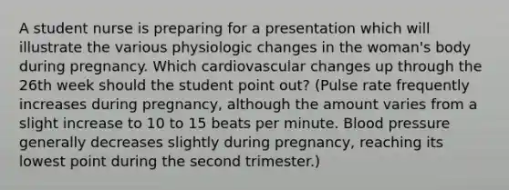 A student nurse is preparing for a presentation which will illustrate the various physiologic changes in the woman's body during pregnancy. Which cardiovascular changes up through the 26th week should the student point out? (Pulse rate frequently increases during pregnancy, although the amount varies from a slight increase to 10 to 15 beats per minute. Blood pressure generally decreases slightly during pregnancy, reaching its lowest point during the second trimester.)