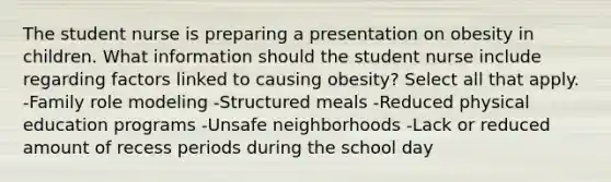 The student nurse is preparing a presentation on obesity in children. What information should the student nurse include regarding factors linked to causing obesity? Select all that apply. -Family role modeling -Structured meals -Reduced physical education programs -Unsafe neighborhoods -Lack or reduced amount of recess periods during the school day