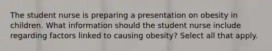 The student nurse is preparing a presentation on obesity in children. What information should the student nurse include regarding factors linked to causing obesity? Select all that apply.