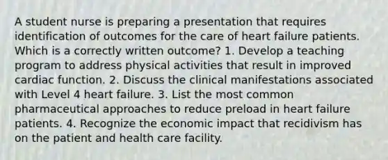 A student nurse is preparing a presentation that requires identification of outcomes for the care of heart failure patients. Which is a correctly written outcome? 1. Develop a teaching program to address physical activities that result in improved cardiac function. 2. Discuss the clinical manifestations associated with Level 4 heart failure. 3. List the most common pharmaceutical approaches to reduce preload in heart failure patients. 4. Recognize the economic impact that recidivism has on the patient and health care facility.