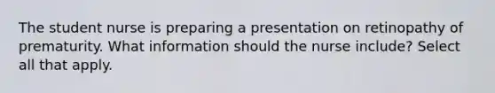 The student nurse is preparing a presentation on retinopathy of prematurity. What information should the nurse include? Select all that apply.