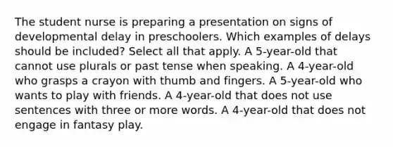 The student nurse is preparing a presentation on signs of developmental delay in preschoolers. Which examples of delays should be included? Select all that apply. A 5-year-old that cannot use plurals or past tense when speaking. A 4-year-old who grasps a crayon with thumb and fingers. A 5-year-old who wants to play with friends. A 4-year-old that does not use sentences with three or more words. A 4-year-old that does not engage in fantasy play.