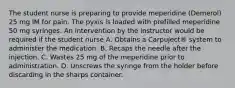 The student nurse is preparing to provide meperidine (Demerol) 25 mg IM for pain. The pyxis is loaded with prefilled meperidine 50 mg syringes. An intervention by the instructor would be required if the student nurse A. Obtains a Carpuject® system to administer the medication. B. Recaps the needle after the injection. C. Wastes 25 mg of the meperidine prior to administration. D. Unscrews the syringe from the holder before discarding in the sharps container.