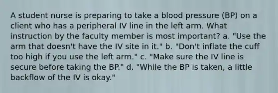 A student nurse is preparing to take a blood pressure (BP) on a client who has a peripheral IV line in the left arm. What instruction by the faculty member is most important? a. "Use the arm that doesn't have the IV site in it." b. "Don't inflate the cuff too high if you use the left arm." c. "Make sure the IV line is secure before taking the BP." d. "While the BP is taken, a little backflow of the IV is okay."